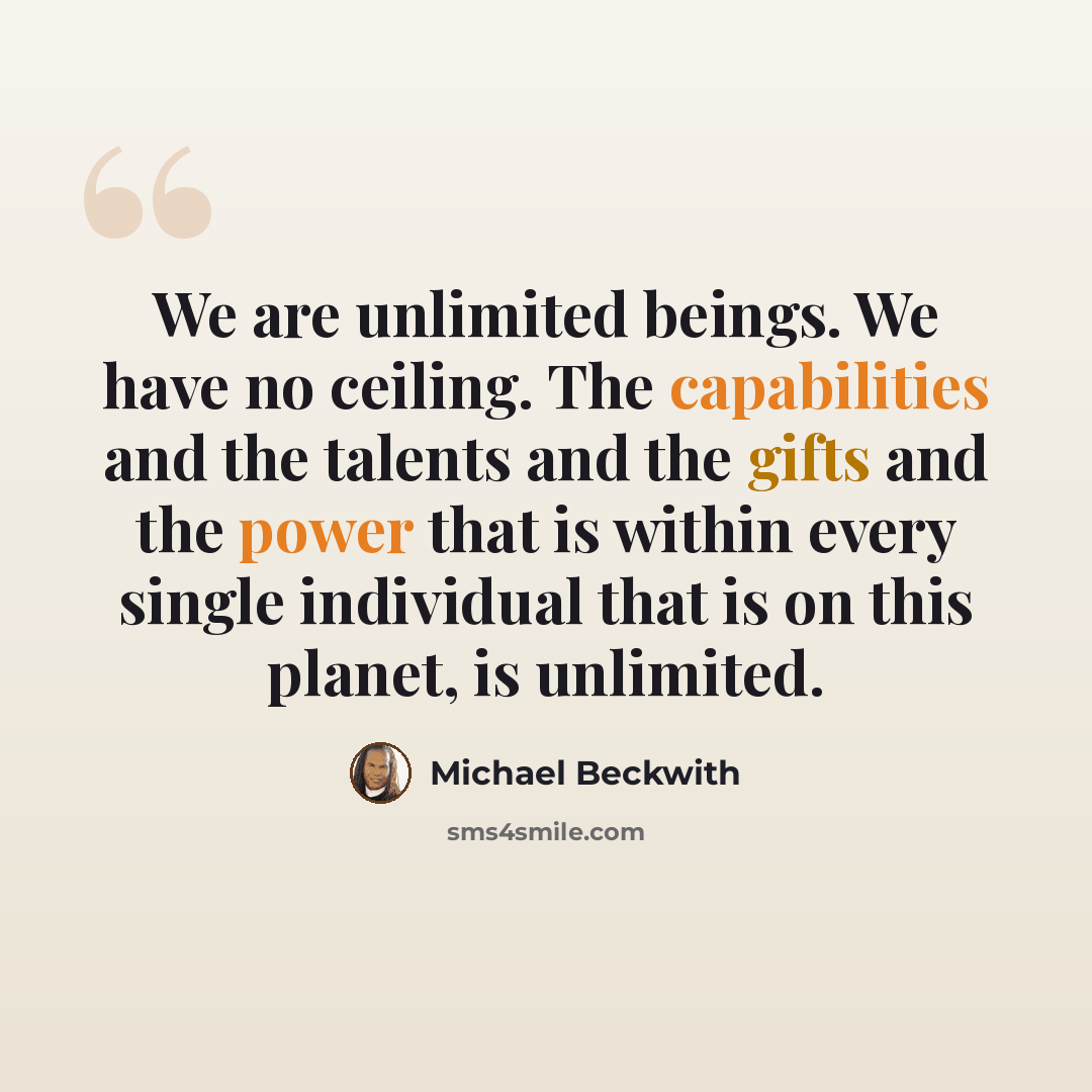 “We are unlimited beings. We have no ceiling. The capabilities and the talents and the gifts and the power that is within every single individual that is on this planet, is unlimited.” quote by Michael Beckwith