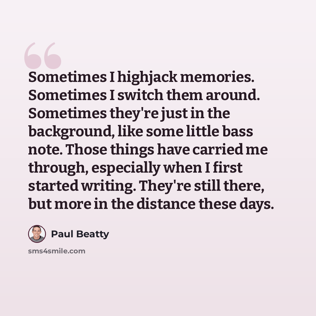 “Sometimes I highjack memories. Sometimes I switch them around. Sometimes they're just in the background, like some little bass note. Those things have carried me through, especially when I first started writing. They're still there, but more in the distance these days.” quote by Paul Beatty