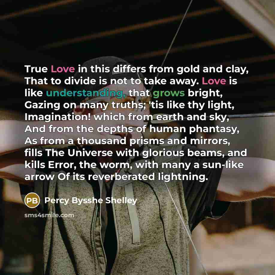 “True Love in this differs from gold and clay, That to divide is not to take away. Love is like understanding, that grows bright, Gazing on many truths; 'tis like thy light, Imagination! which from earth and sky, And from the depths of human phantasy, As from a thousand prisms and mirrors, fills…” quote by Percy Bysshe Shelley