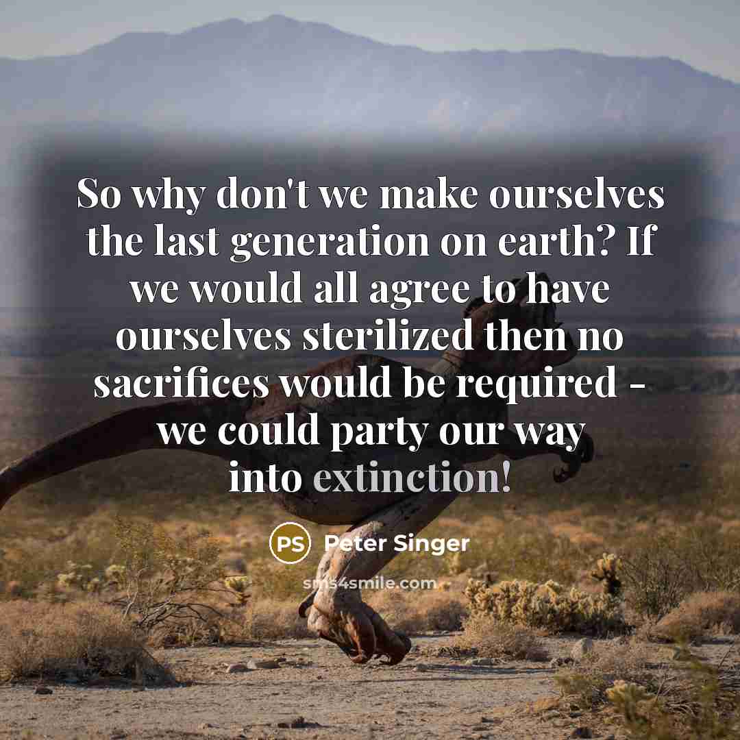 “So why don't we make ourselves the last generation on earth? If we would all agree to have ourselves sterilized then no sacrifices would be required - we could party our way into extinction!” quote by Peter Singer