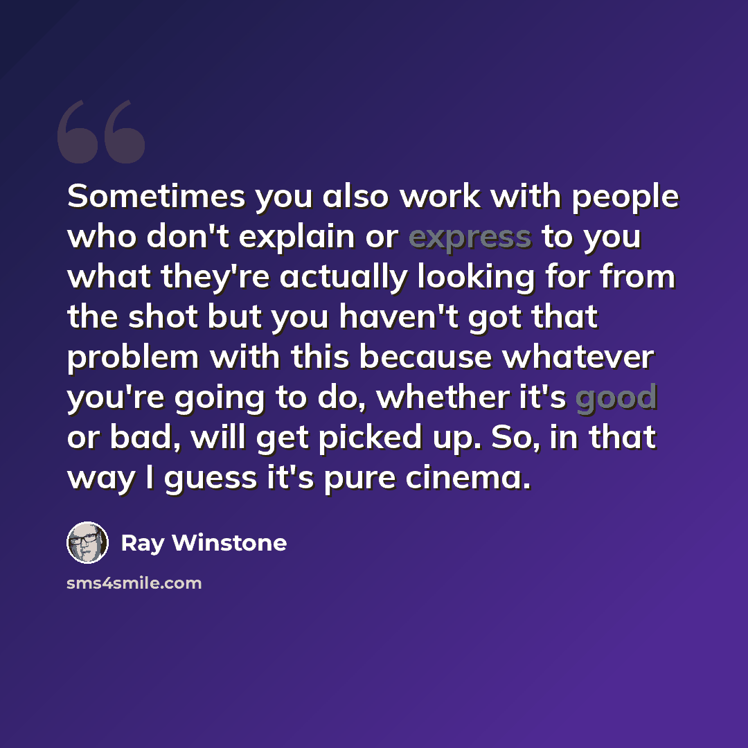 “Sometimes you also work with people who don't explain or express to you what they're actually looking for from the shot but you haven't got that problem with this because whatever you're going to do, whether it's good or bad, will get picked up. So, in that way I guess it's pure cinema.” quote by Ray Winstone