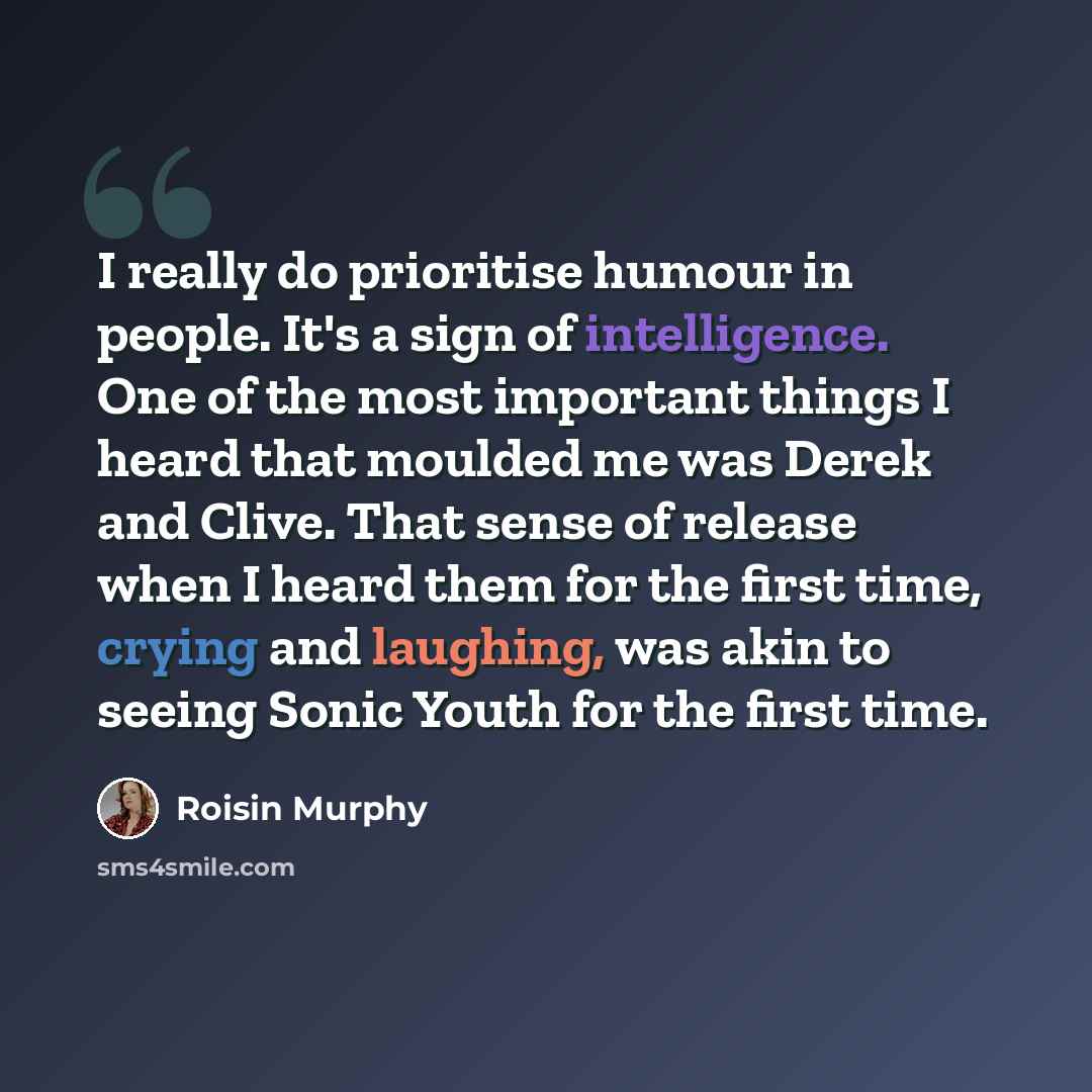 “I really do prioritise humour in people. It's a sign of intelligence. One of the most important things I heard that moulded me was Derek and Clive. That sense of release when I heard them for the first time, crying and laughing, was akin to seeing Sonic Youth for the first time.” quote by Roisin Murphy