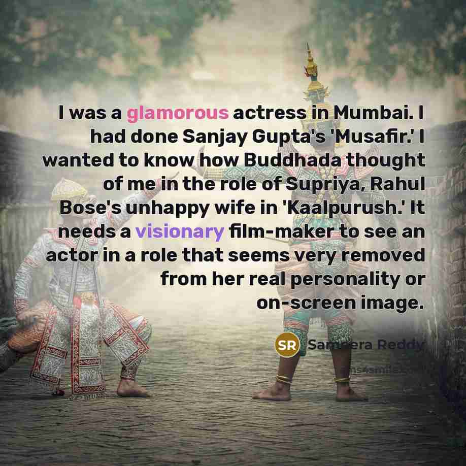 “I was a glamorous actress in Mumbai. I had done Sanjay Gupta's 'Musafir.' I wanted to know how Buddhada thought of me in the role of Supriya, Rahul Bose's unhappy wife in 'Kaalpurush.' It needs a visionary film-maker to see an actor in a role that seems very removed from her real personality or…” quote by Sameera Reddy