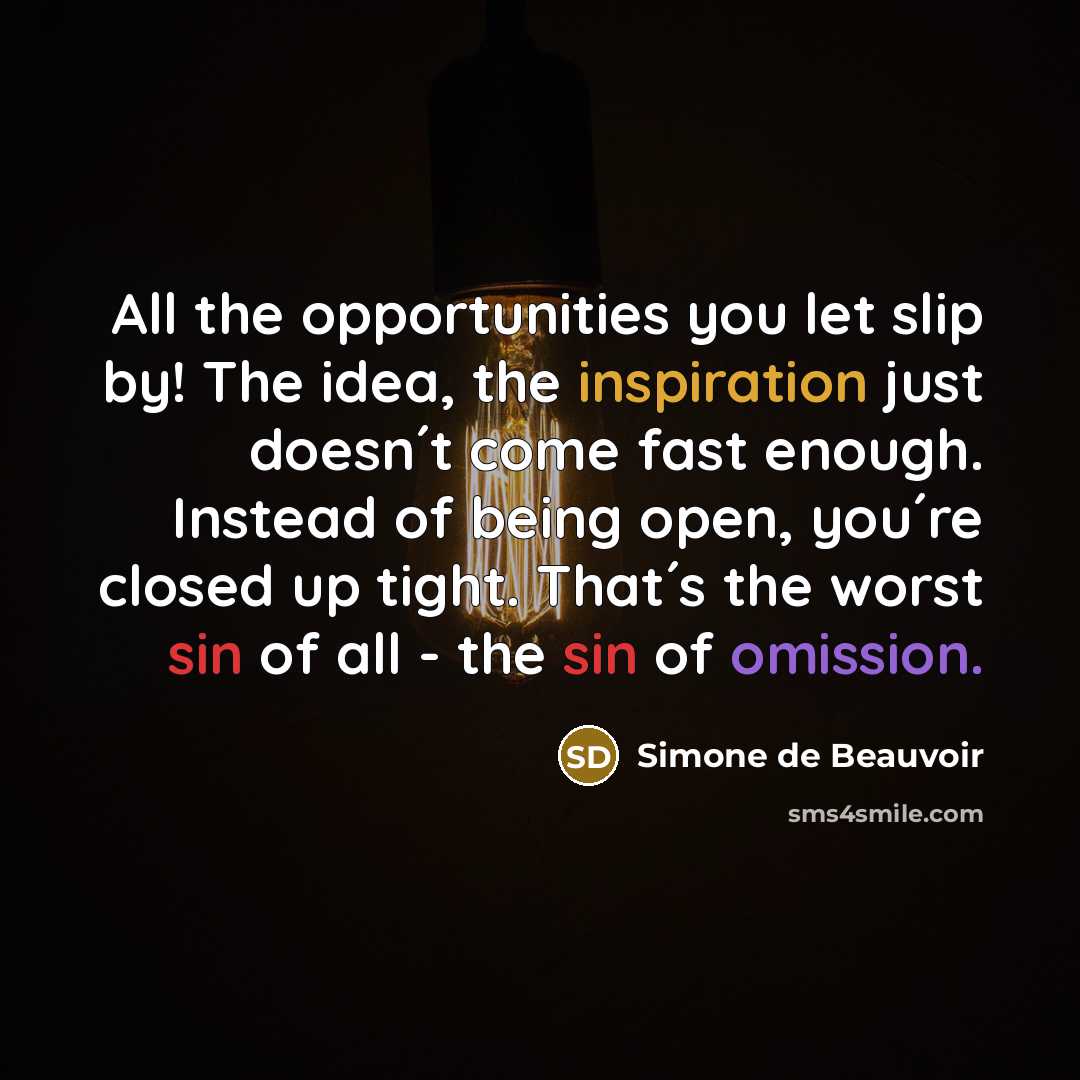 “All the opportunities you let slip by! The idea, the inspiration just doesn´t come fast enough. Instead of being open, you´re closed up tight. That´s the worst sin of all - the sin of omission.” quote by Simone de Beauvoir