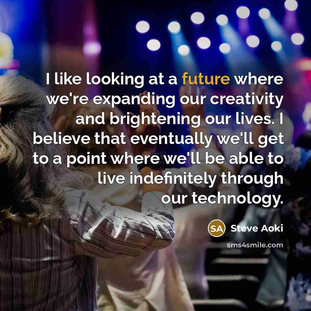 “I like looking at a future where we're expanding our creativity and brightening our lives. I believe that eventually we'll get to a point where we'll be able to live indefinitely through our technology.” quote by Steve Aoki
