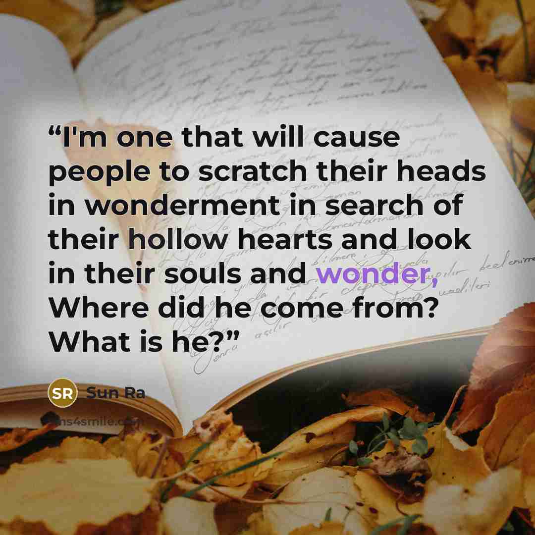 “I'm one that will cause people to scratch their heads in wonderment in search of their hollow hearts and look in their souls and wonder, Where did he come from? What is he?” quote by Sun Ra
