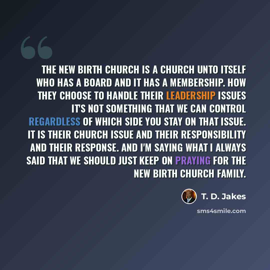 “The New Birth church is a church unto itself who has a board and it has a membership. How they choose to handle their leadership issues it's not something that we can control regardless of which side you stay on that issue. It is their church issue and their responsibility and their response. And…” quote by T. D. Jakes