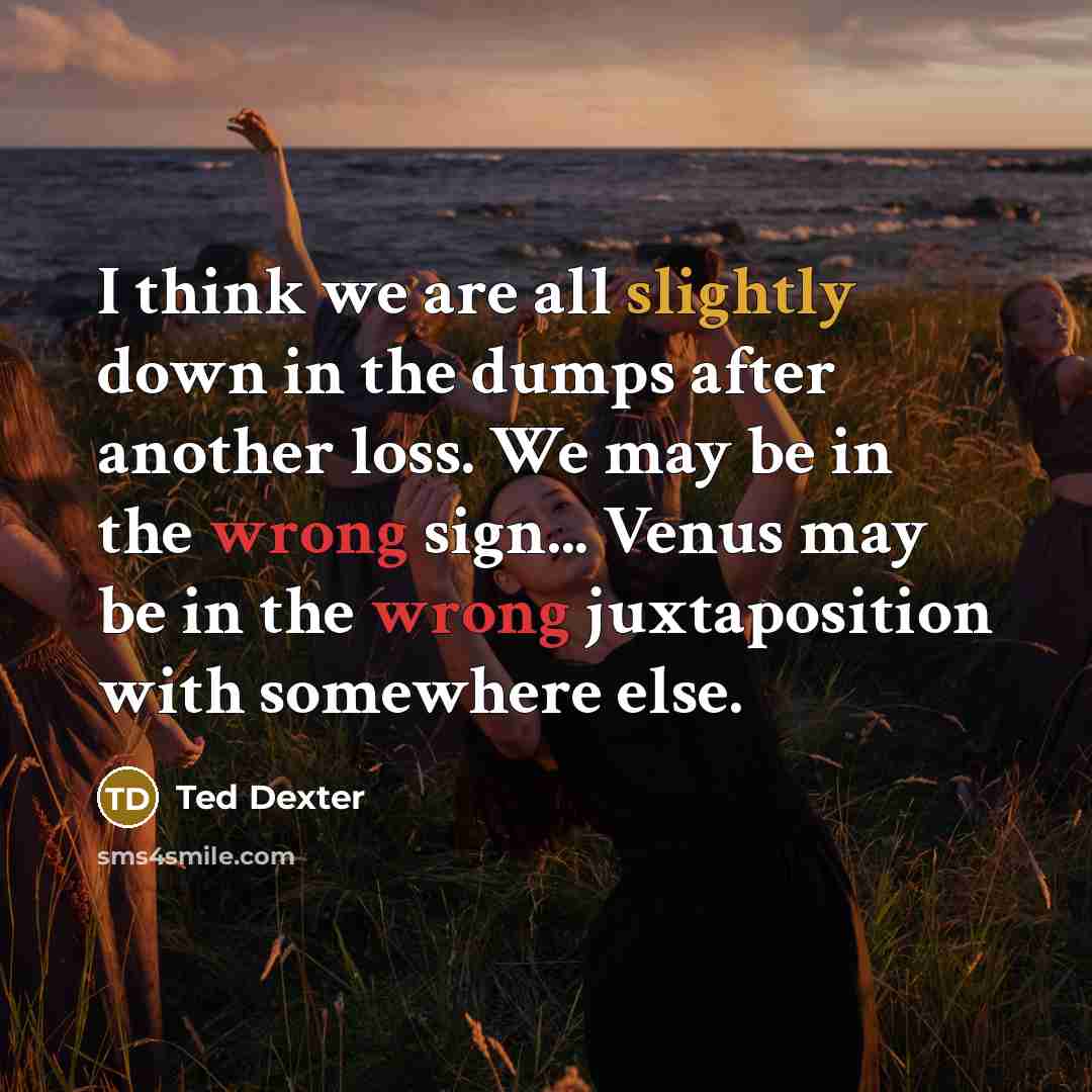 “I think we are all slightly down in the dumps after another loss. We may be in the wrong sign... Venus may be in the wrong juxtaposition with somewhere else.” quote by Ted Dexter