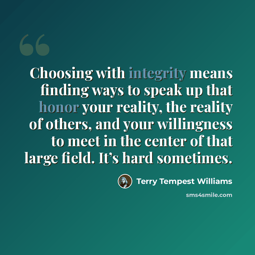 “Choosing with integrity means finding ways to speak up that honor your reality, the reality of others, and your willingness to meet in the center of that large field. It’s hard sometimes.” quote by Terry Tempest Williams