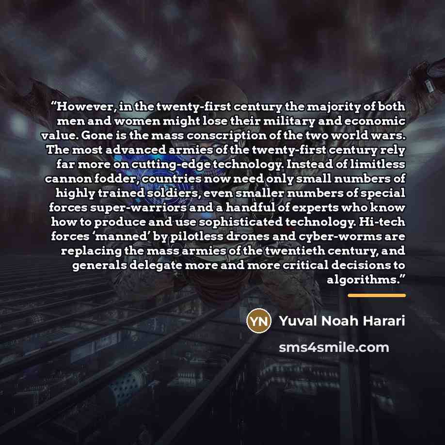 “However, in the twenty-first century the majority of both men and women might lose their military and economic value. Gone is the mass conscription of the two world wars. The most advanced armies of the twenty-first century rely far more on cutting-edge technology. Instead of limitless cannon…” quote by Yuval Noah Harari