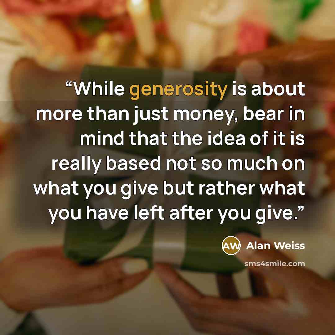 “While generosity is about more than just money, bear in mind that the idea of it is really based not so much on what you give but rather what you have left after you give.” quote by Alan Weiss