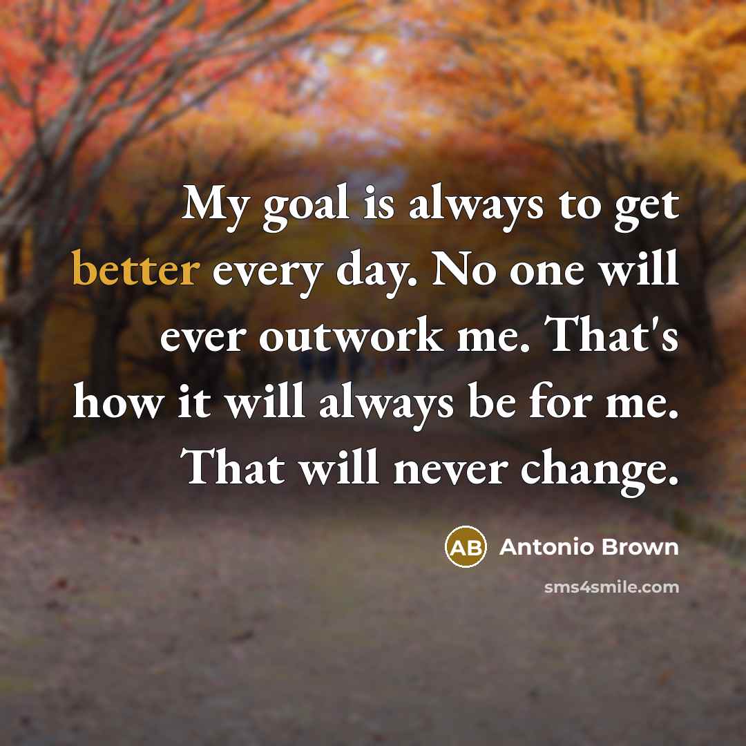 “My goal is always to get better every day. No one will ever outwork me. That's how it will always be for me. That will never change.” quote by Antonio Brown