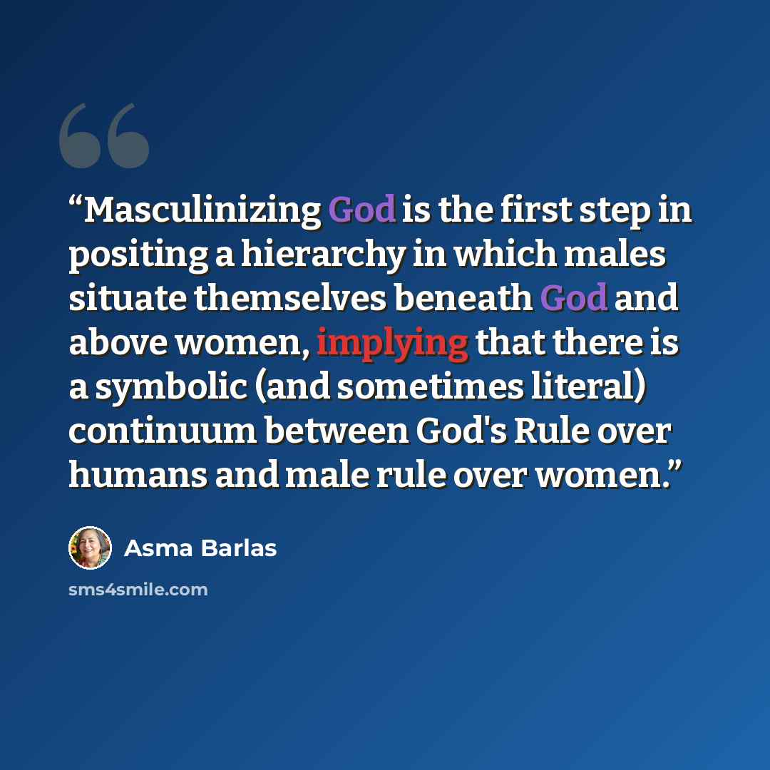 “Masculinizing God is the first step in positing a hierarchy in which males situate themselves beneath God and above women, implying that there is a symbolic (and sometimes literal) continuum between God's Rule over humans and male rule over women.” quote by Asma Barlas