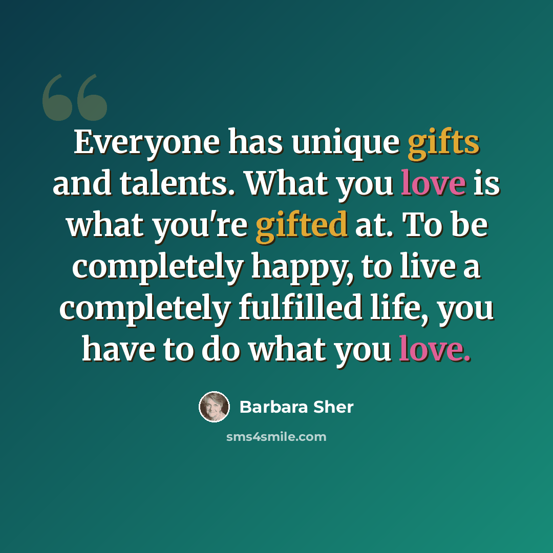 “Everyone has unique gifts and talents. What you love is what you're gifted at. To be completely happy, to live a completely fulfilled life, you have to do what you love.” quote by Barbara Sher