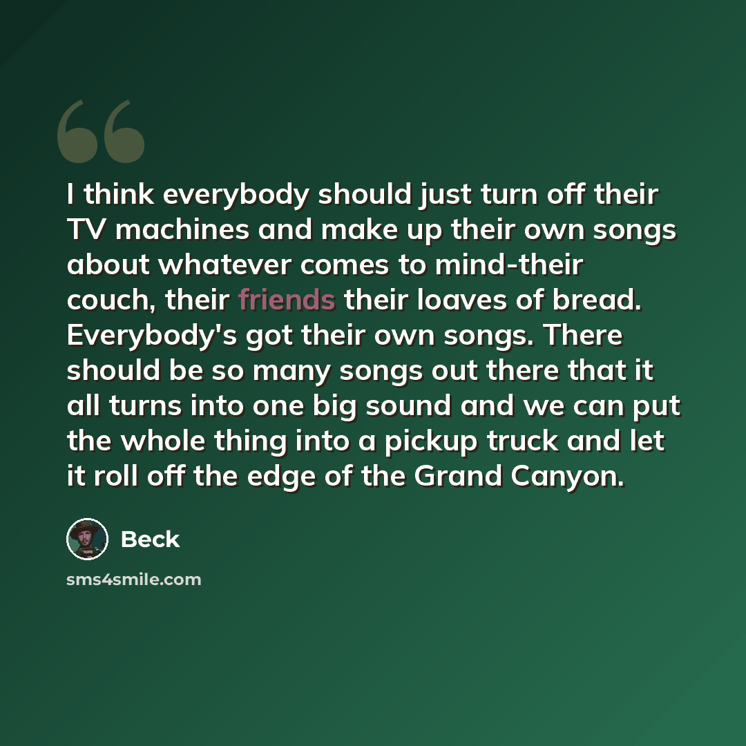 “I think everybody should just turn off their TV machines and make up their own songs about whatever comes to mind-their couch, their friends their loaves of bread. Everybody's got their own songs. There should be so many songs out there that it all turns into one big sound and we can put the whole…” quote by Beck