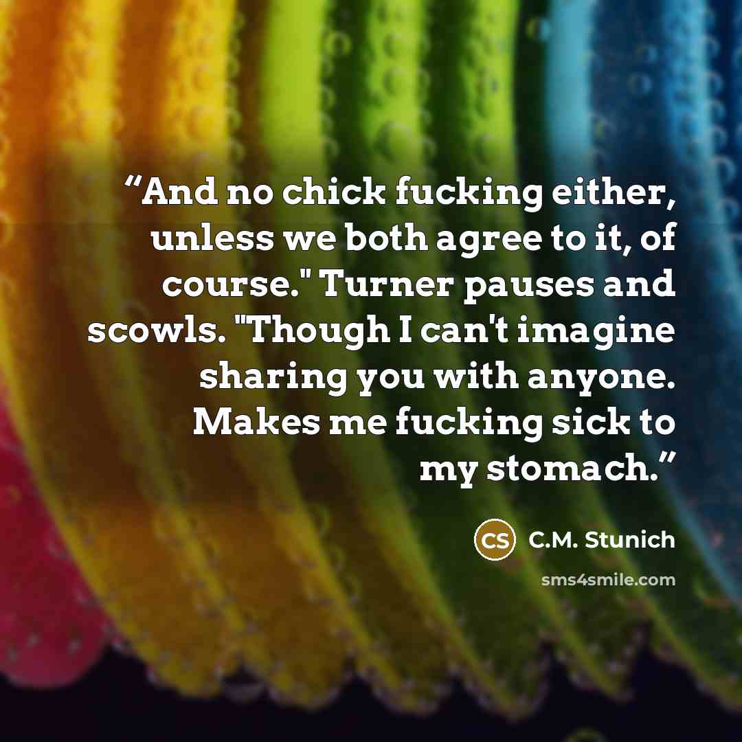 “And no chick fucking either, unless we both agree to it, of course." Turner pauses and scowls. "Though I can't imagine sharing you with anyone. Makes me fucking sick to my stomach.” quote by C.M. Stunich