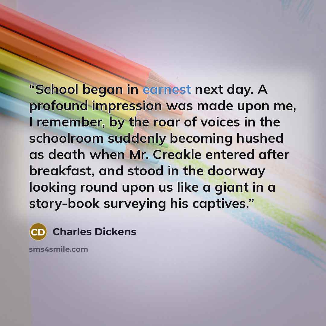 “School began in earnest next day. A profound impression was made upon me, I remember, by the roar of voices in the schoolroom suddenly becoming hushed as death when Mr. Creakle entered after breakfast, and stood in the doorway looking round upon us like a giant in a story-book surveying his…” quote by Charles Dickens