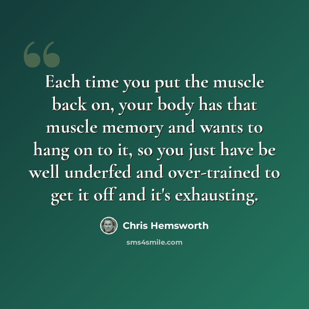 “Each time you put the muscle back on, your body has that muscle memory and wants to hang on to it, so you just have be well underfed and over-trained to get it off and it's exhausting.” quote by Chris Hemsworth