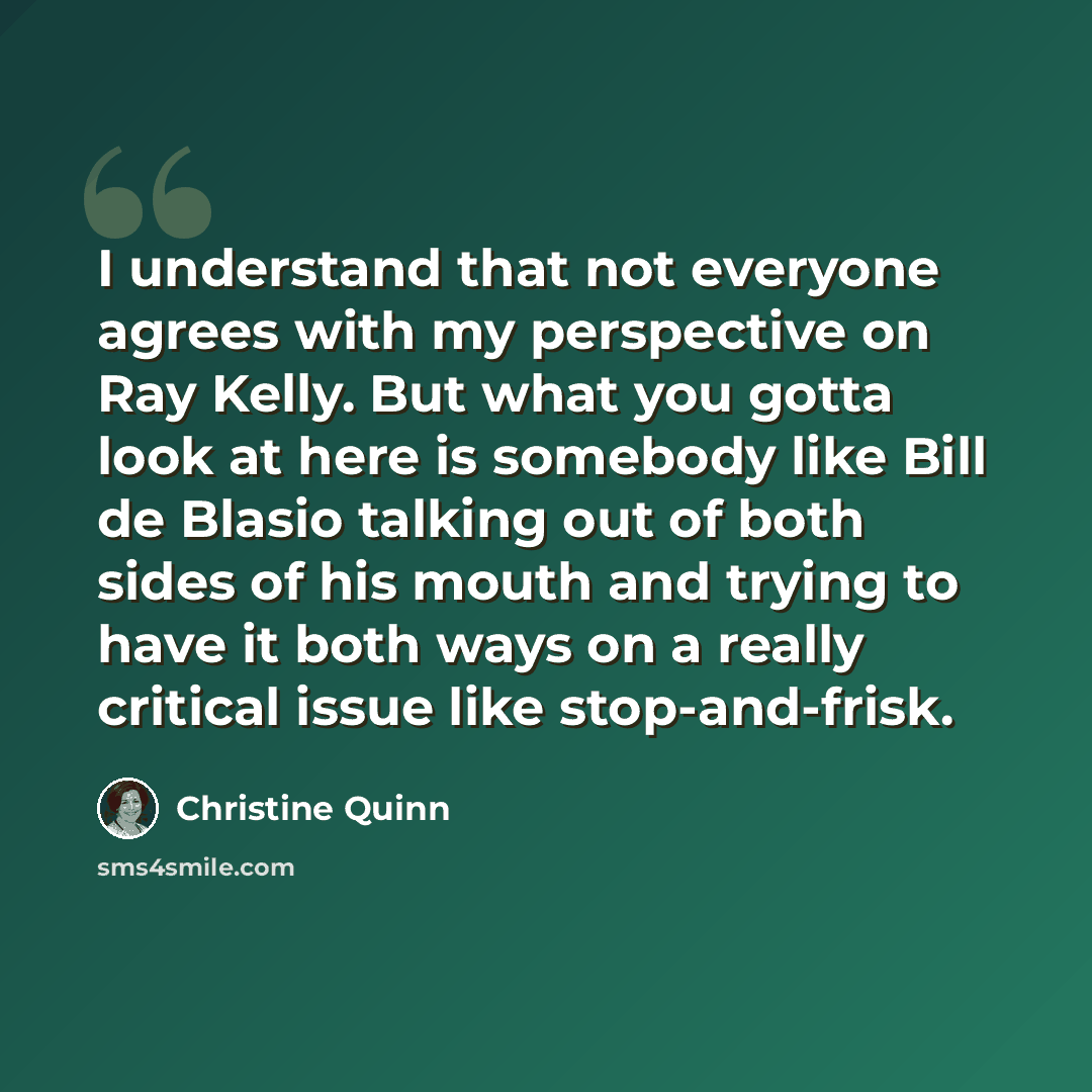 “I understand that not everyone agrees with my perspective on Ray Kelly. But what you gotta look at here is somebody like Bill de Blasio talking out of both sides of his mouth and trying to have it both ways on a really critical issue like stop-and-frisk.” quote by Christine Quinn
