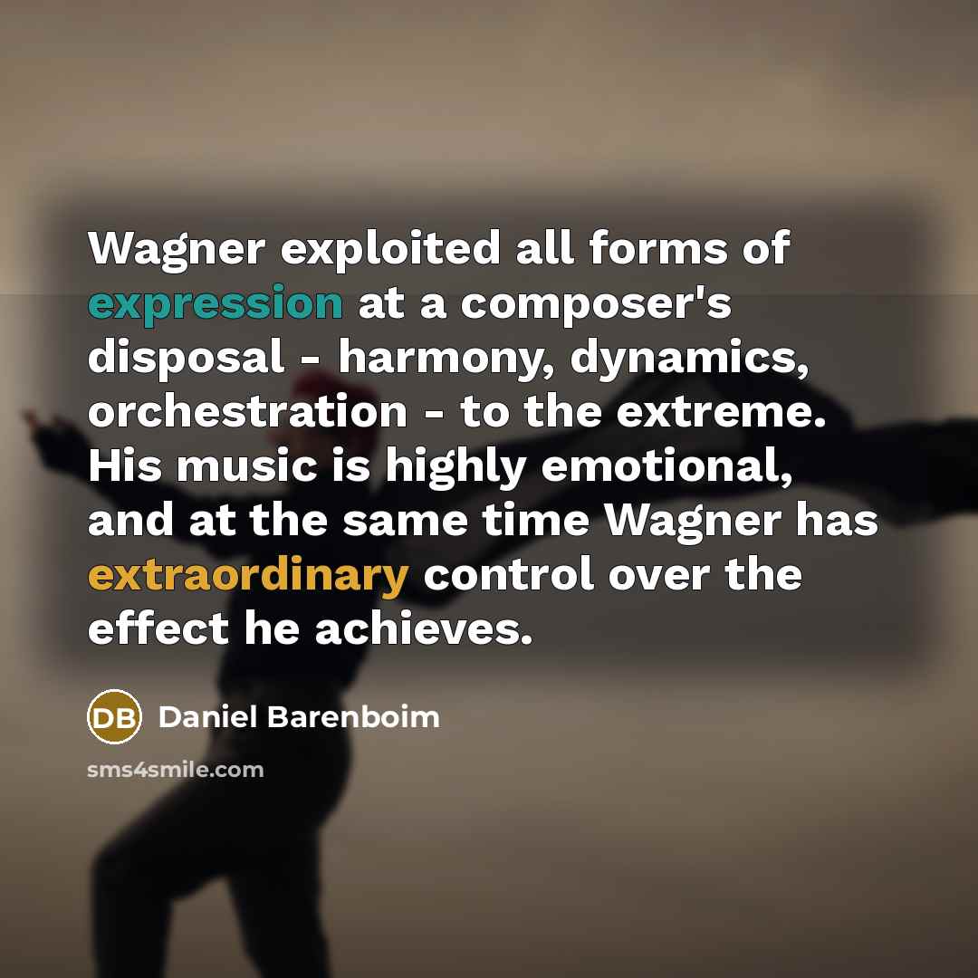 “Wagner exploited all forms of expression at a composer's disposal - harmony, dynamics, orchestration - to the extreme. His music is highly emotional, and at the same time Wagner has extraordinary control over the effect he achieves.” quote by Daniel Barenboim