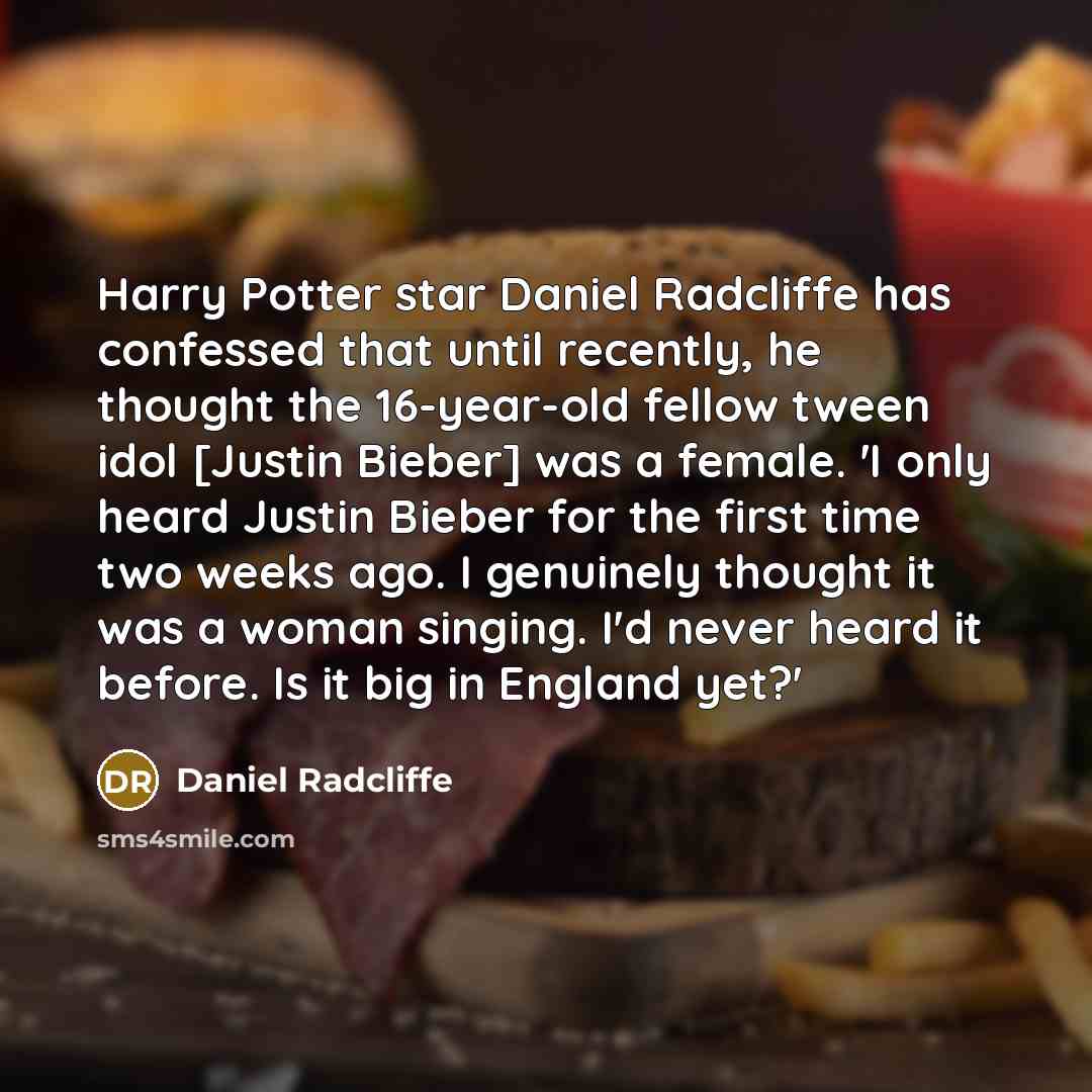 “Harry Potter star Daniel Radcliffe has confessed that until recently, he thought the 16-year-old fellow tween idol [Justin Bieber] was a female. 'I only heard Justin Bieber for the first time two weeks ago. I genuinely thought it was a woman singing. I'd never heard it before. Is it big in England…” quote by Daniel Radcliffe