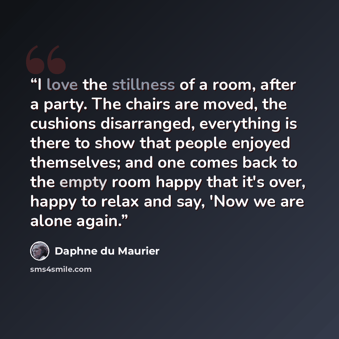 “I love the stillness of a room, after a party. The chairs are moved, the cushions disarranged, everything is there to show that people enjoyed themselves; and one comes back to the empty room happy that it's over, happy to relax and say, 'Now we are alone again.” quote by Daphne du Maurier