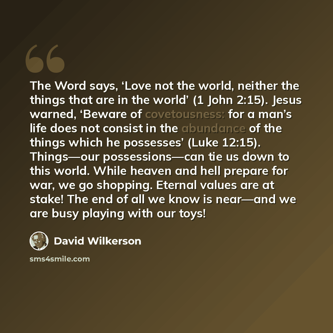 “The Word says, ‘Love not the world, neither the things that are in the world’ (1 John 2:15). Jesus warned, ‘Beware of covetousness: for a man’s life does not consist in the abundance of the things which he possesses’ (Luke 12:15). Things—our possessions—can tie us down to this world. While heaven…” quote by David Wilkerson