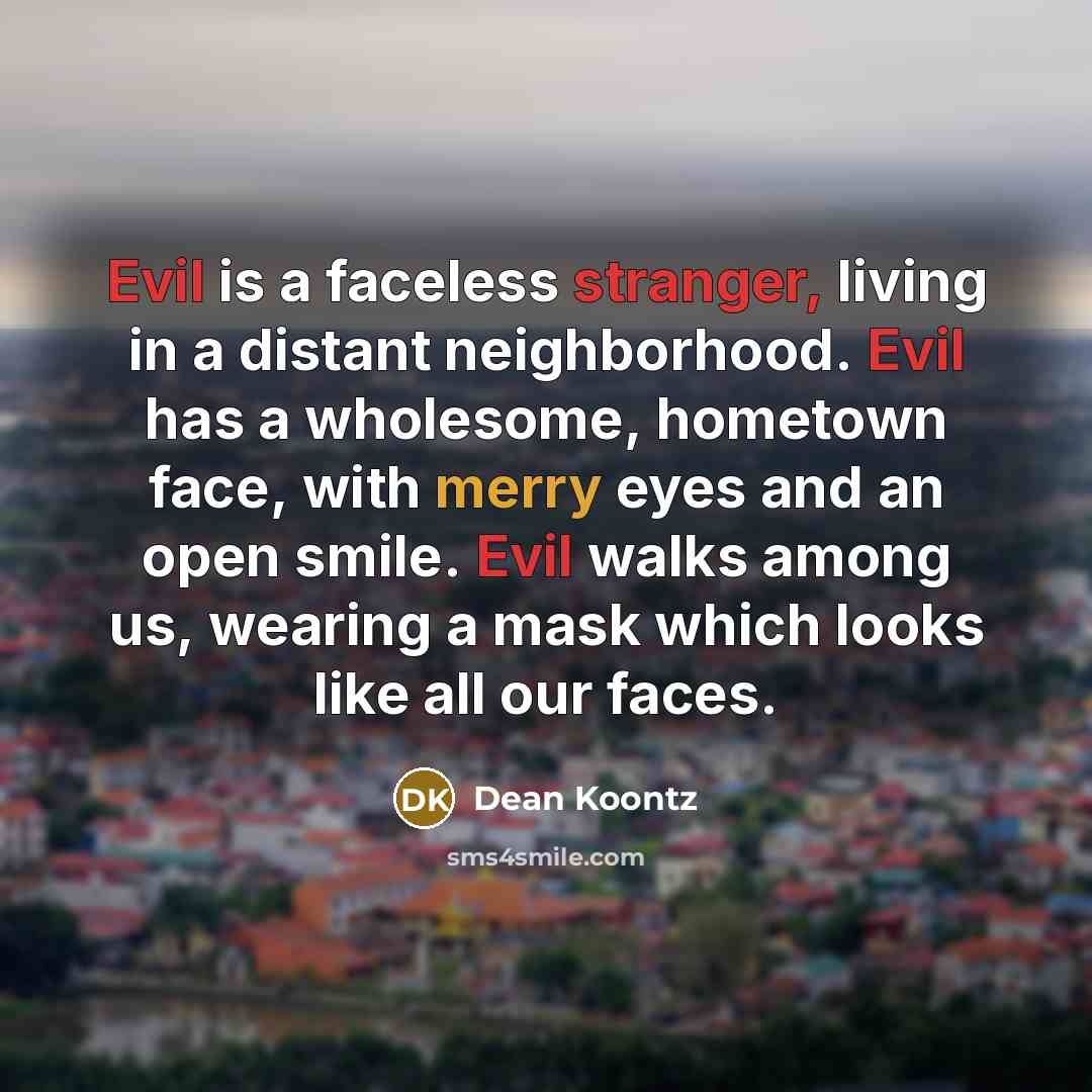 “Evil is a faceless stranger, living in a distant neighborhood. Evil has a wholesome, hometown face, with merry eyes and an open smile. Evil walks among us, wearing a mask which looks like all our faces.” quote by Dean Koontz