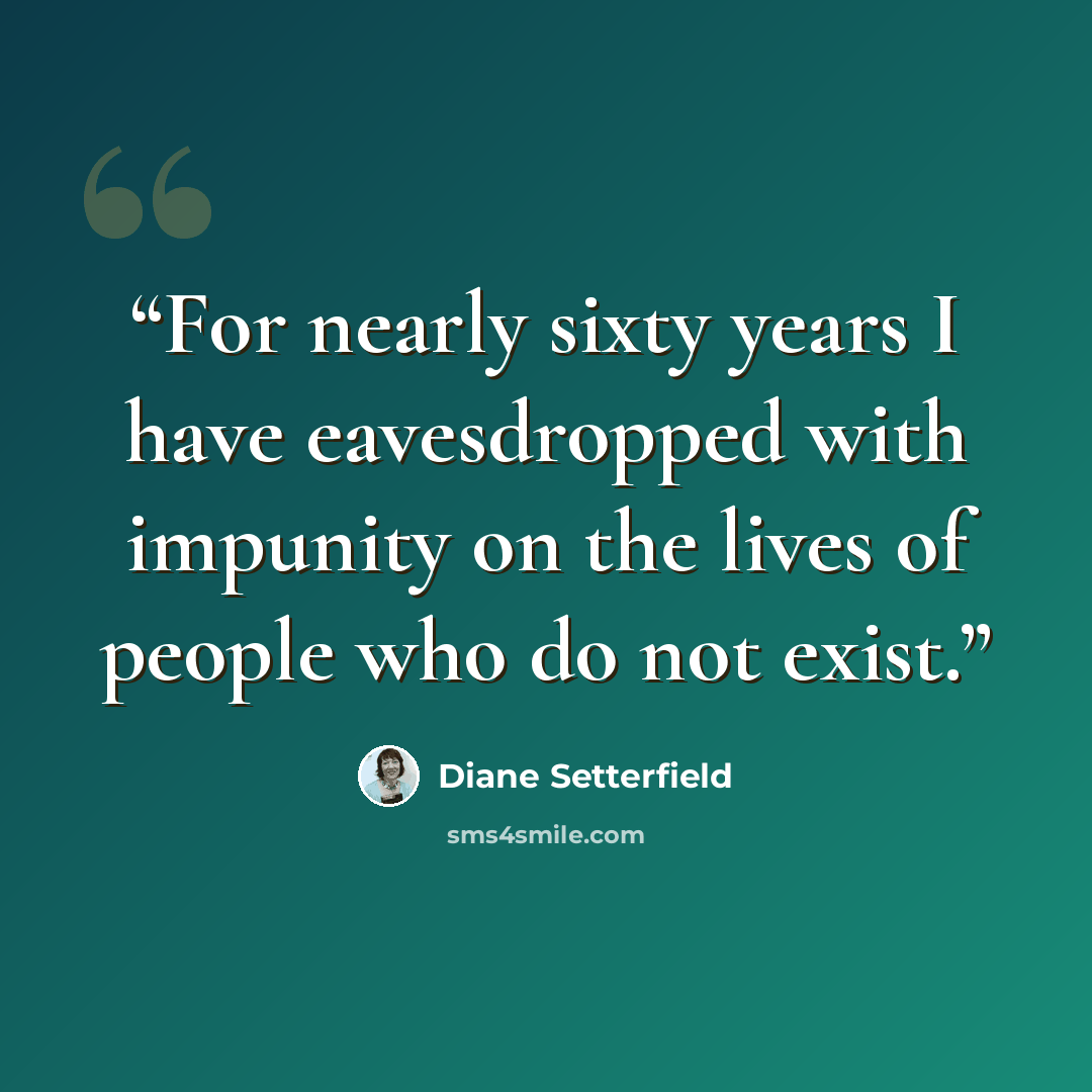 “For nearly sixty years I have eavesdropped with impunity on the lives of people who do not exist.” quote by Diane Setterfield