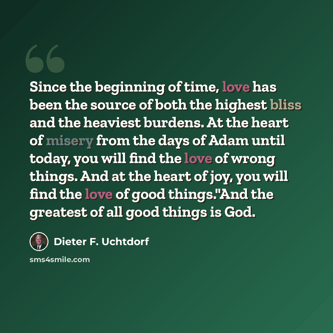 “Since the beginning of time, love has been the source of both the highest bliss and the heaviest burdens. At the heart of misery from the days of Adam until today, you will find the love of wrong things. And at the heart of joy, you will find the love of good things."And the greatest of all good…” quote by Dieter F. Uchtdorf