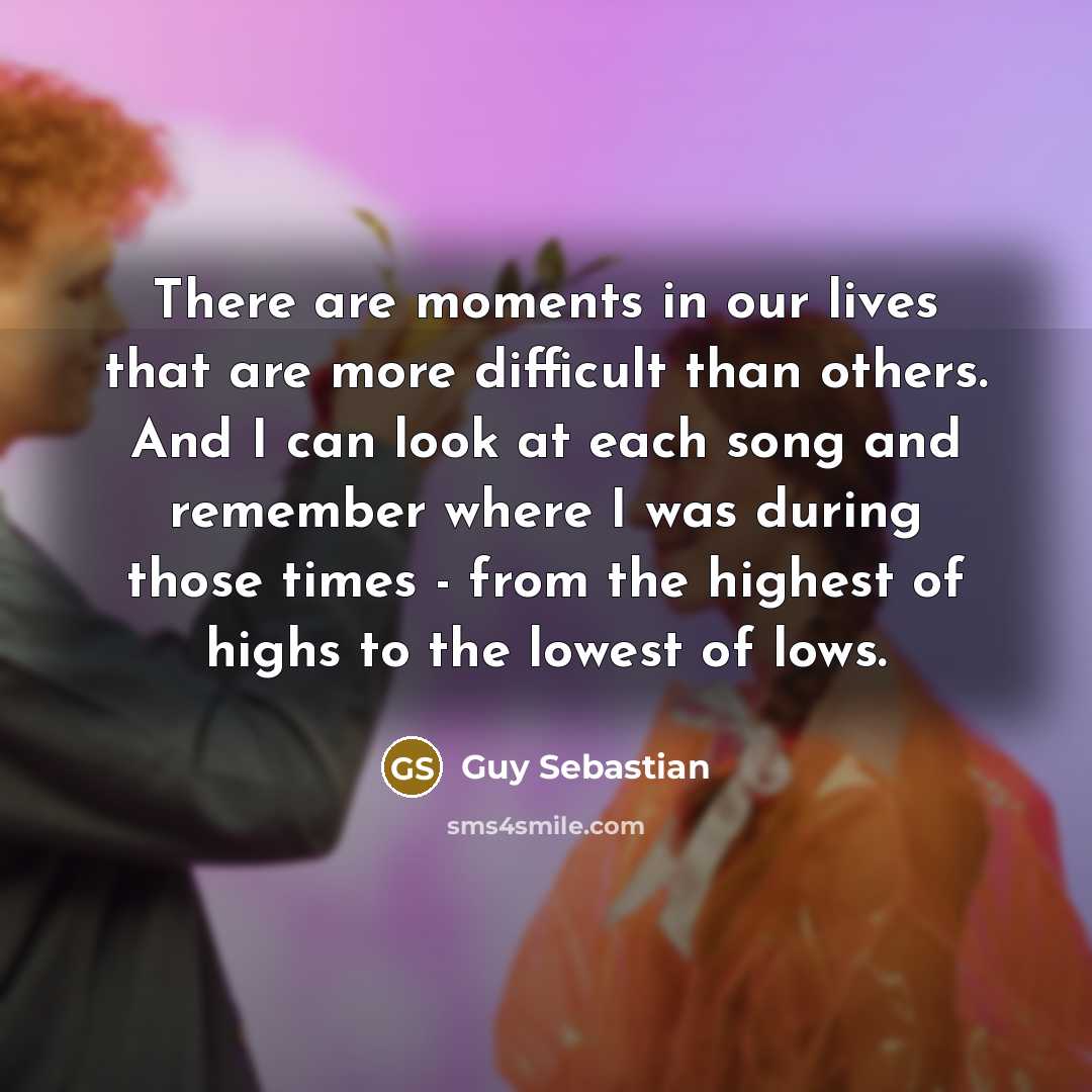 “There are moments in our lives that are more difficult than others. And I can look at each song and remember where I was during those times - from the highest of highs to the lowest of lows.” quote by Guy Sebastian