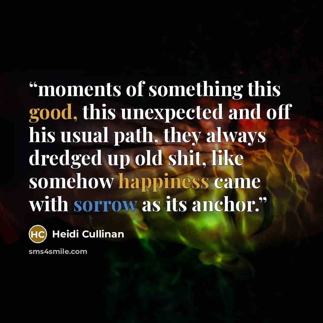 “moments of something this good, this unexpected and off his usual path, they always dredged up old shit, like somehow happiness came with sorrow as its anchor.” quote by Heidi Cullinan