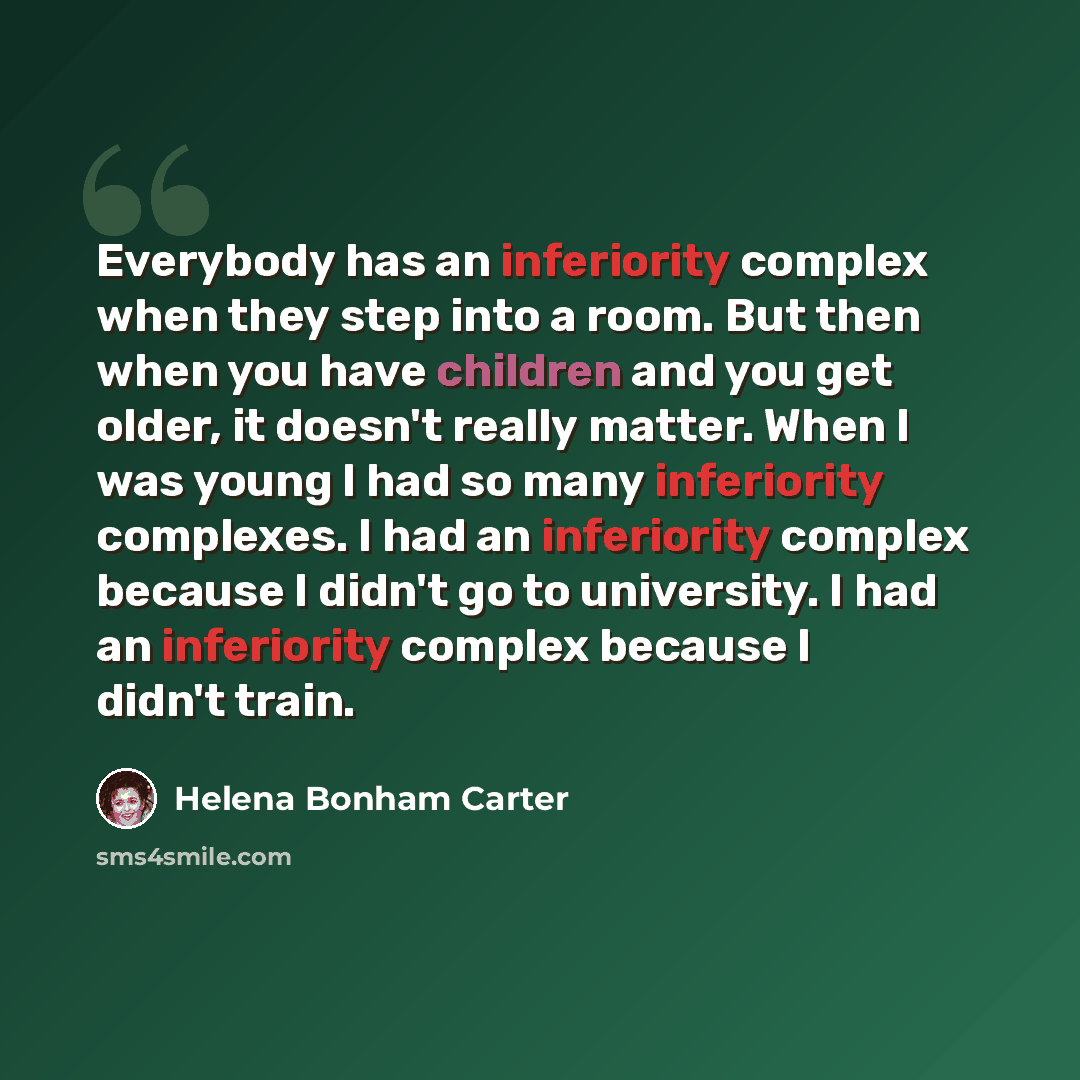 “Everybody has an inferiority complex when they step into a room. But then when you have children and you get older, it doesn't really matter. When I was young I had so many inferiority complexes. I had an inferiority complex because I didn't go to university. I had an inferiority complex because I…” quote by Helena Bonham Carter