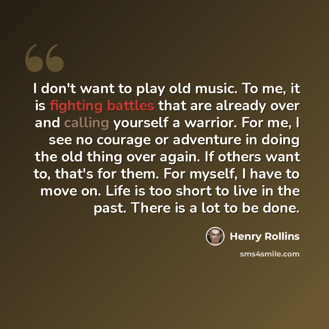 “I don't want to play old music. To me, it is fighting battles that are already over and calling yourself a warrior. For me, I see no courage or adventure in doing the old thing over again. If others want to, that's for them. For myself, I have to move on. Life is too short to live in the past…” quote by Henry Rollins