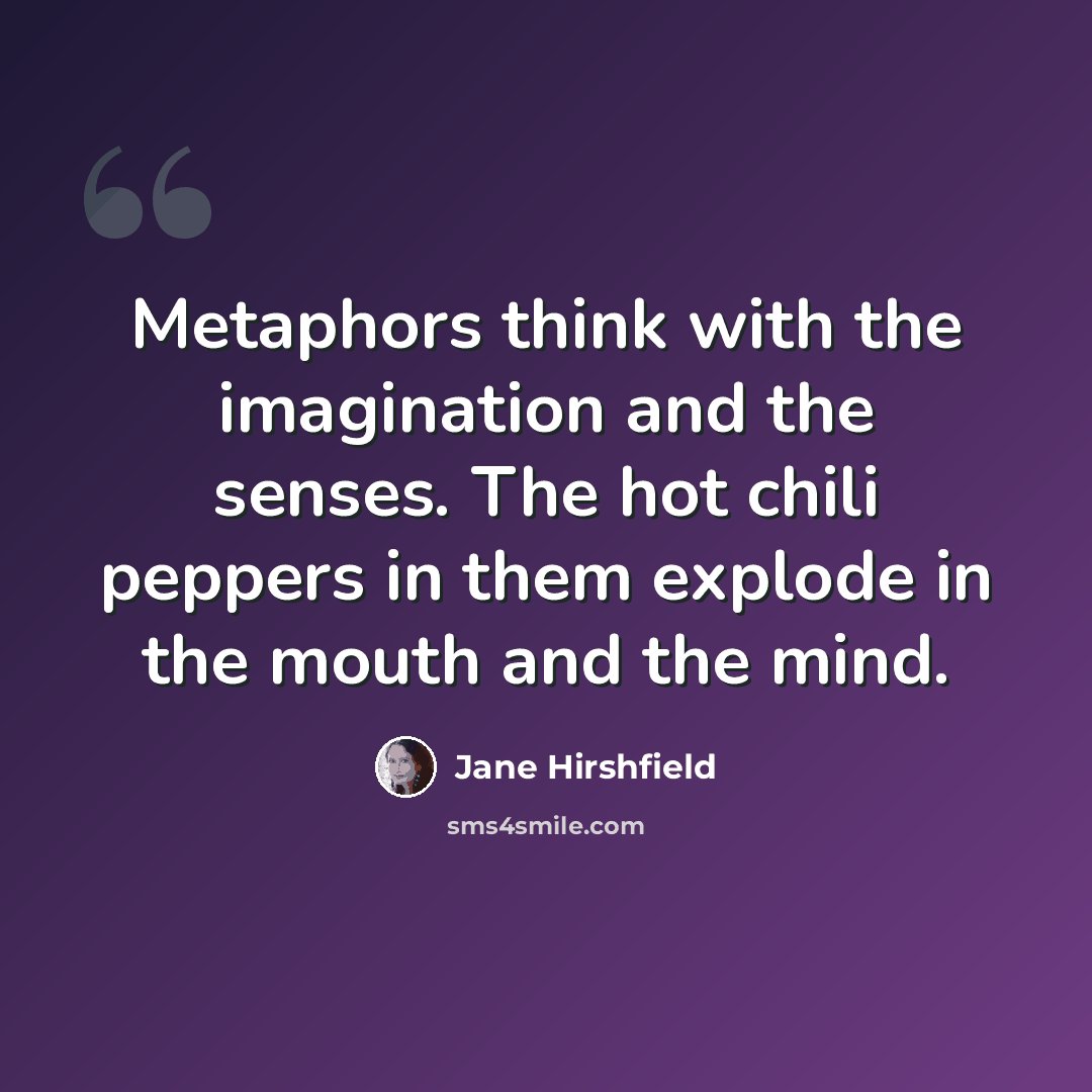 “Metaphors think with the imagination and the senses. The hot chili peppers in them explode in the mouth and the mind.” quote by Jane Hirshfield