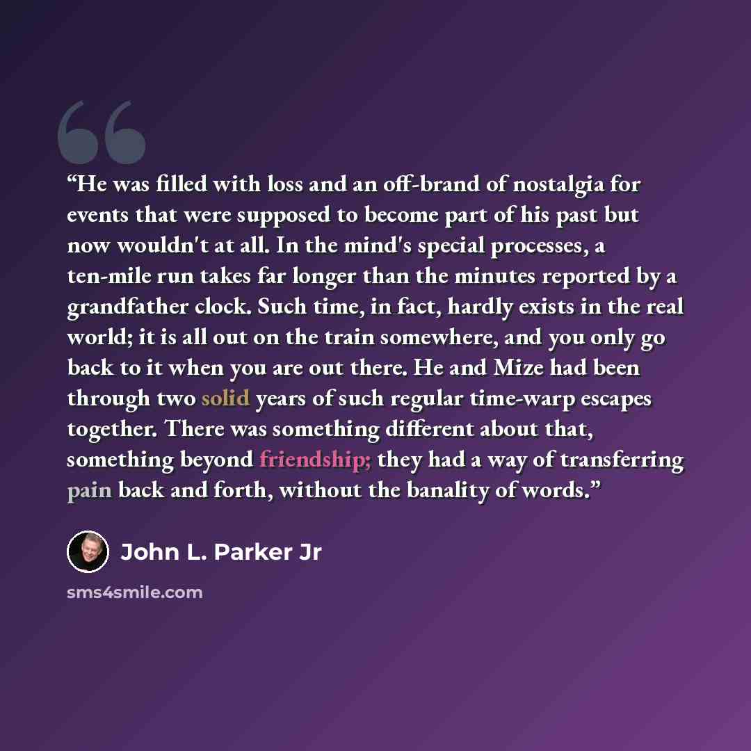 “He was filled with loss and an off-brand of nostalgia for events that were supposed to become part of his past but now wouldn't at all. In the mind's special processes, a ten-mile run takes far longer than the minutes reported by a grandfather clock. Such time, in fact, hardly exists in the real…” quote by John L. Parker Jr