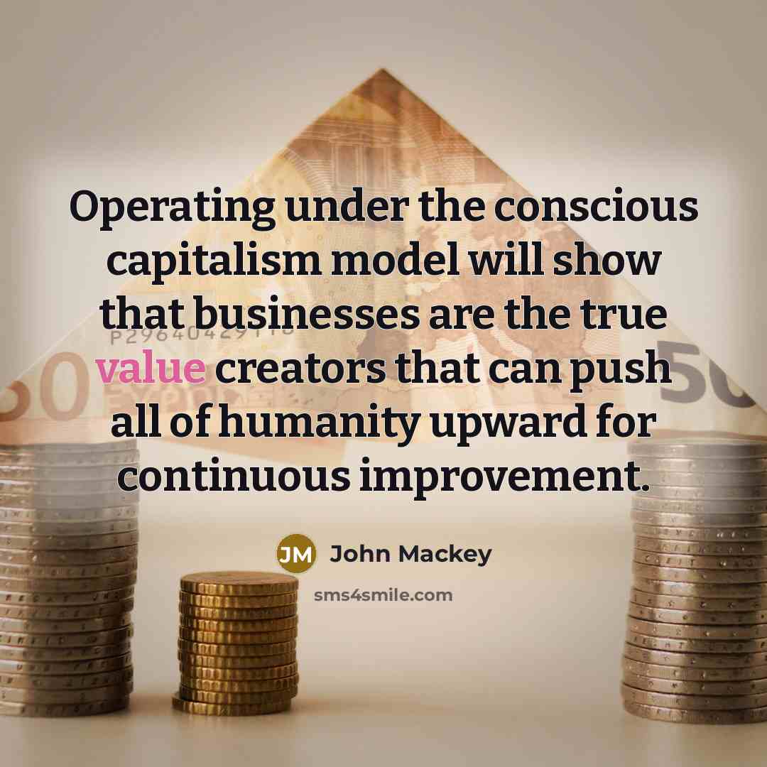 “Operating under the conscious capitalism model will show that businesses are the true value creators that can push all of humanity upward for continuous improvement.” quote by John Mackey