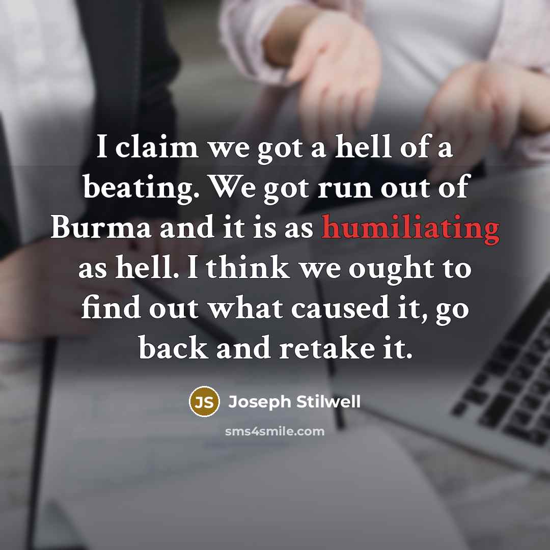 “I claim we got a hell of a beating. We got run out of Burma and it is as humiliating as hell. I think we ought to find out what caused it, go back and retake it.” quote by Joseph Stilwell
