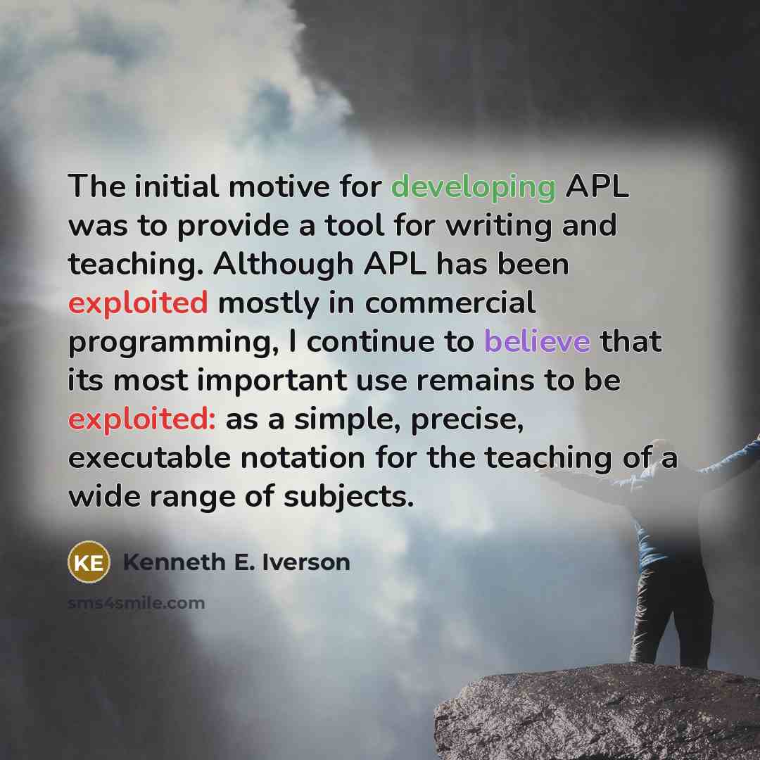 “The initial motive for developing APL was to provide a tool for writing and teaching. Although APL has been exploited mostly in commercial programming, I continue to believe that its most important use remains to be exploited: as a simple, precise, executable notation for the teaching of a wide…” quote by Kenneth E. Iverson