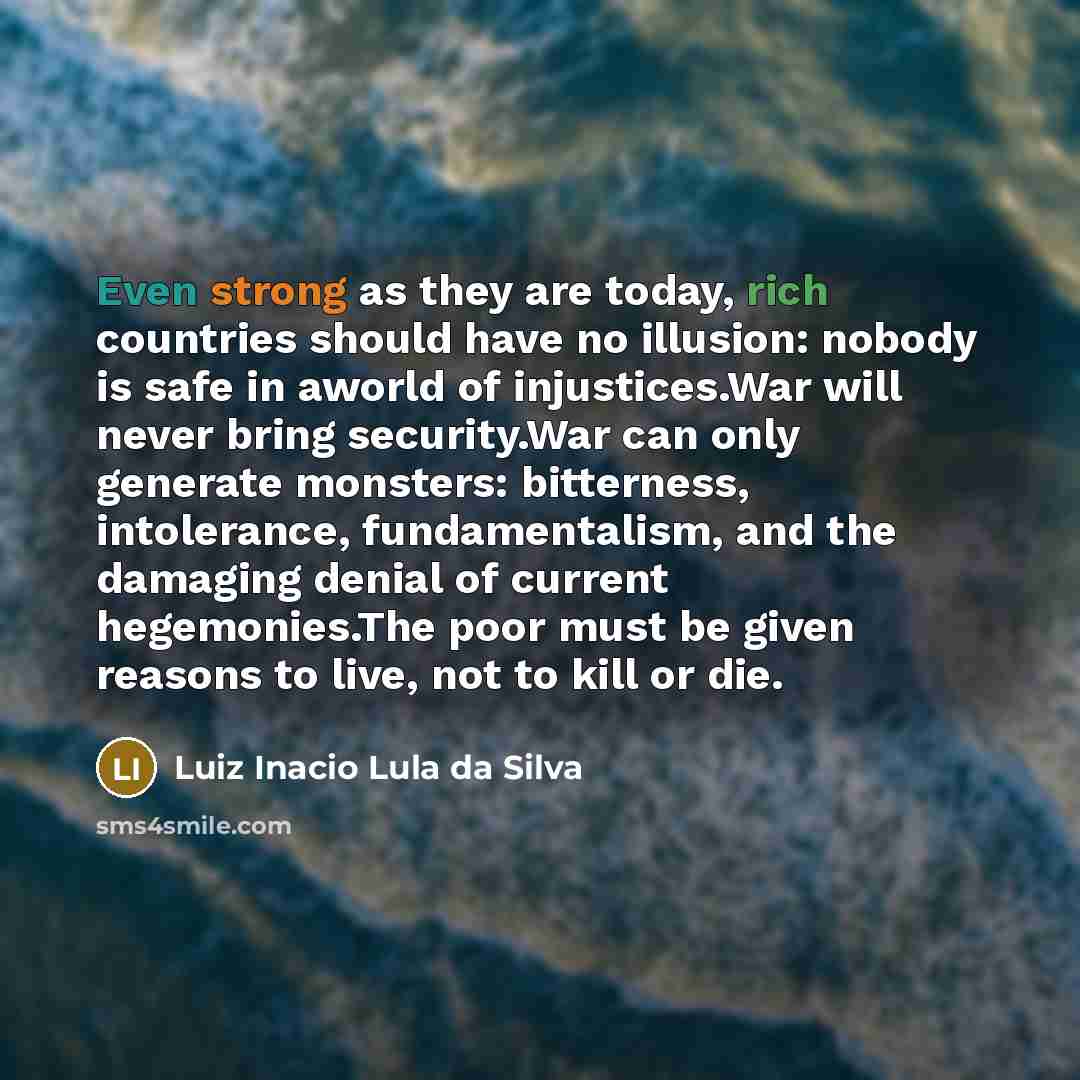 “Even strong as they are today, rich countries should have no illusion: nobody is safe in aworld of injustices.War will never bring security.War can only generate monsters: bitterness, intolerance, fundamentalism, and the damaging denial of current hegemonies.The poor must be given reasons to live…” quote by Luiz Inacio Lula da Silva
