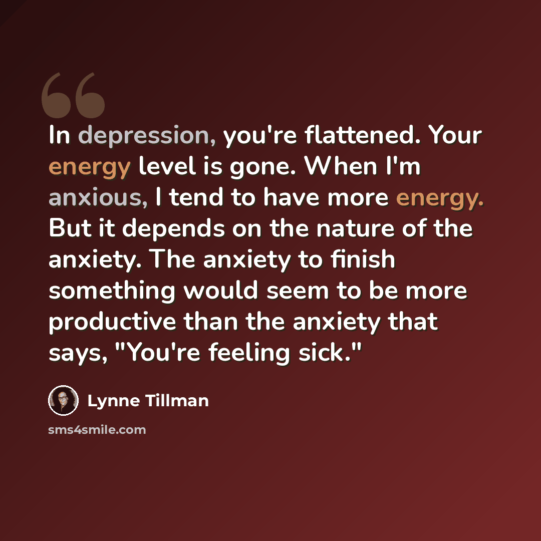 “In depression, you're flattened. Your energy level is gone. When I'm anxious, I tend to have more energy. But it depends on the nature of the anxiety. The anxiety to finish something would seem to be more productive than the anxiety that says, "You're feeling sick."” quote by Lynne Tillman