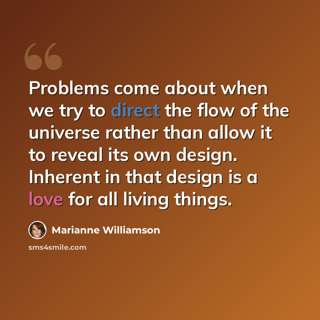 “Problems come about when we try to direct the flow of the universe rather than allow it to reveal its own design. Inherent in that design is a love for all living things.” quote by Marianne Williamson