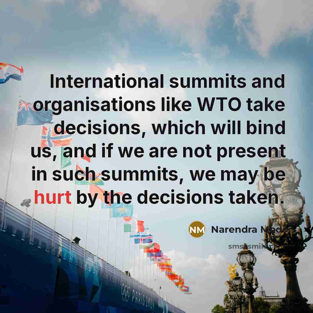 “International summits and organisations like WTO take decisions, which will bind us, and if we are not present in such summits, we may be hurt by the decisions taken.” quote by Narendra Modi