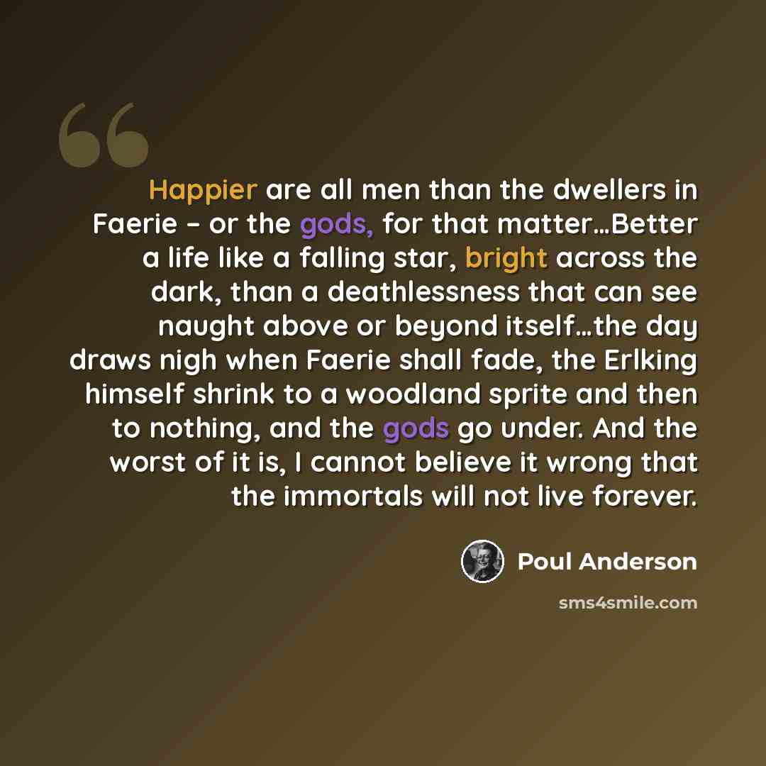 “Happier are all men than the dwellers in Faerie – or the gods, for that matter…Better a life like a falling star, bright across the dark, than a deathlessness that can see naught above or beyond itself…the day draws nigh when Faerie shall fade, the Erlking himself shrink to a woodland sprite and…” quote by Poul Anderson