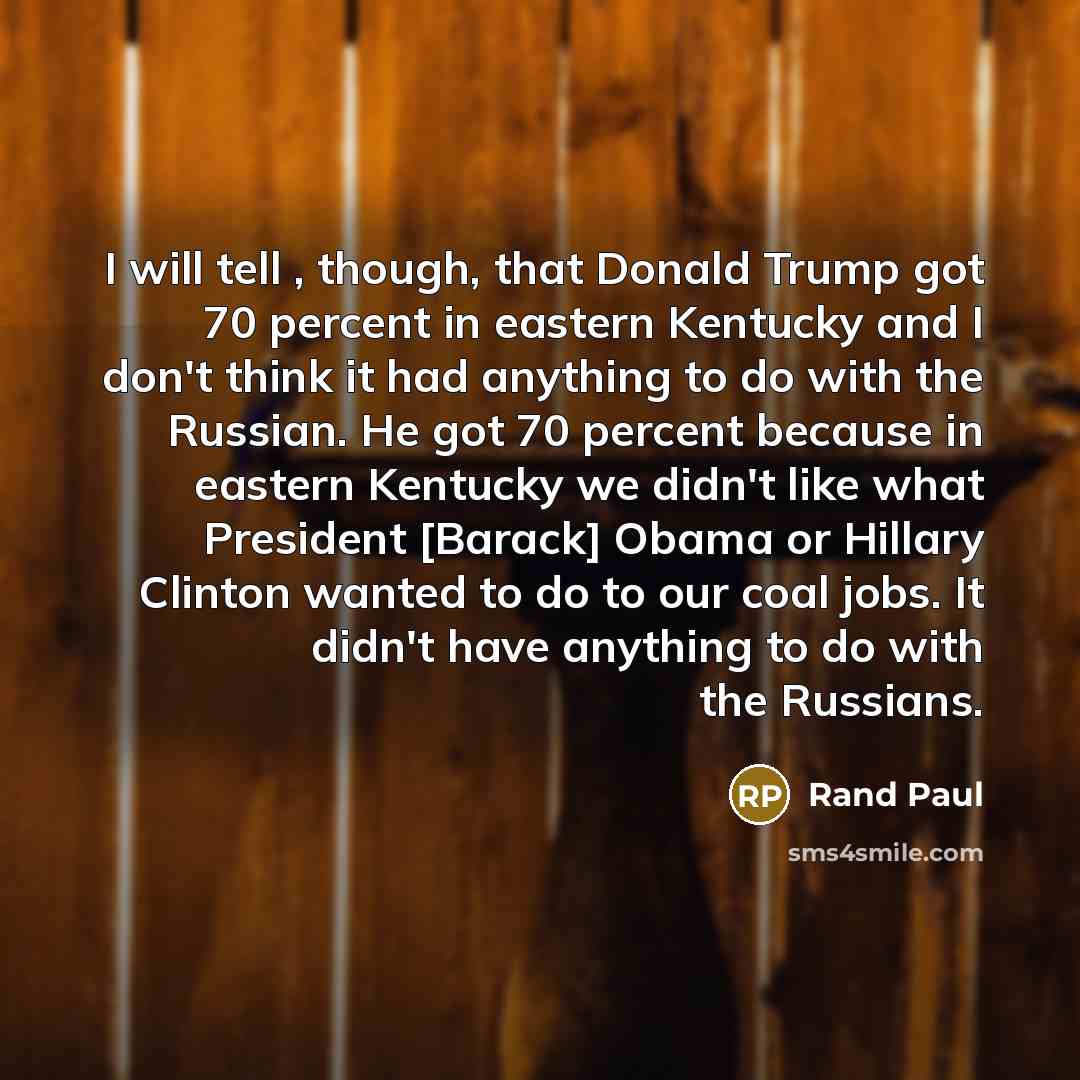 “I will tell , though, that Donald Trump got 70 percent in eastern Kentucky and I don't think it had anything to do with the Russian. He got 70 percent because in eastern Kentucky we didn't like what President [Barack] Obama or Hillary Clinton wanted to do to our coal jobs. It didn't have anything…” quote by Rand Paul