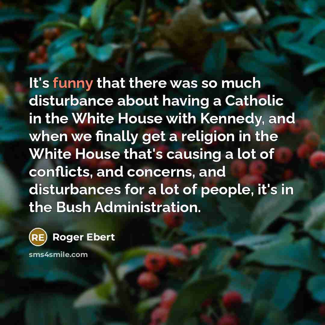“It's funny that there was so much disturbance about having a Catholic in the White House with Kennedy, and when we finally get a religion in the White House that's causing a lot of conflicts, and concerns, and disturbances for a lot of people, it's in the Bush Administration.” quote by Roger Ebert
