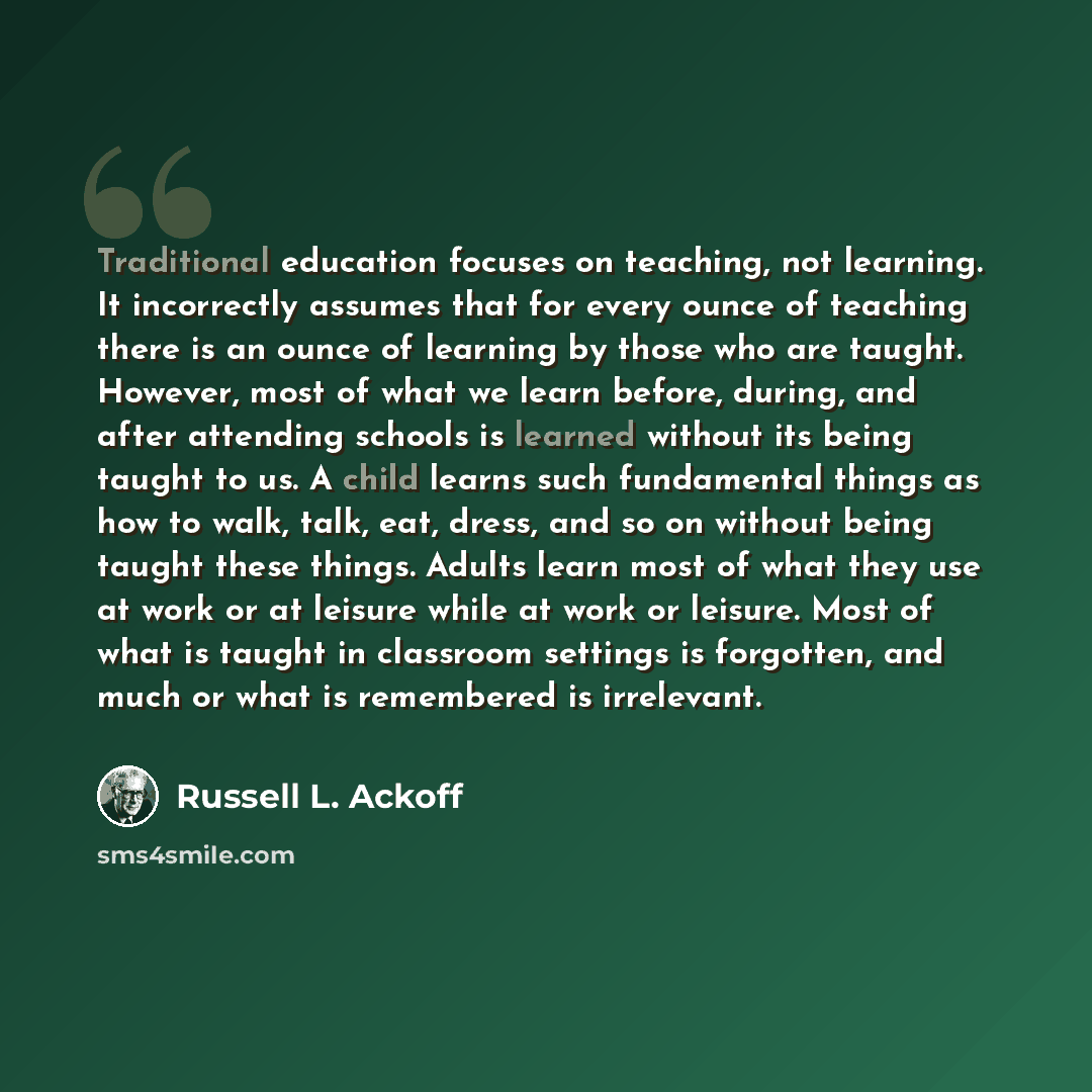 “Traditional education focuses on teaching, not learning. It incorrectly assumes that for every ounce of teaching there is an ounce of learning by those who are taught. However, most of what we learn before, during, and after attending schools is learned without its being taught to us. A child…” quote by Russell L. Ackoff