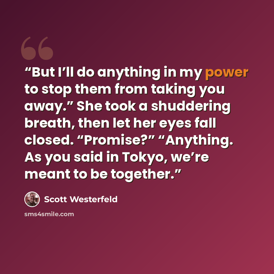 “But I’ll do anything in my power to stop them from taking you away.” She took a shuddering breath, then let her eyes fall closed. “Promise?” “Anything. As you said in Tokyo, we’re meant to be together.” quote by Scott Westerfeld