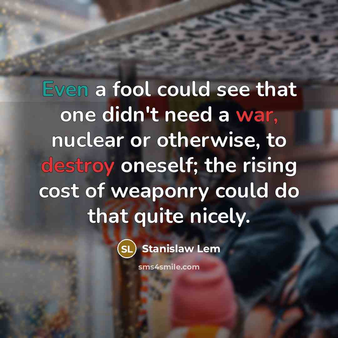 “Even a fool could see that one didn't need a war, nuclear or otherwise, to destroy oneself; the rising cost of weaponry could do that quite nicely.” quote by Stanislaw Lem