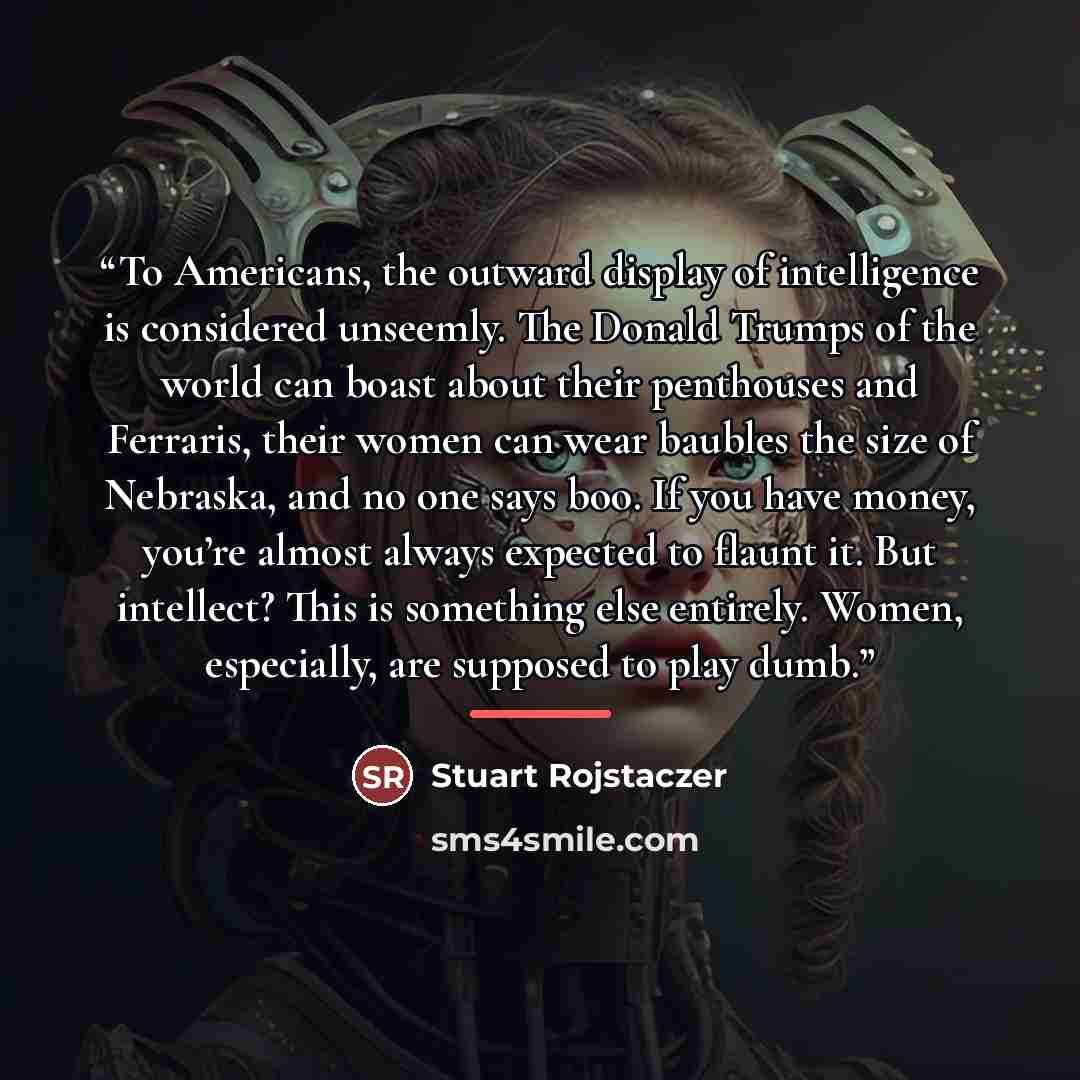 “To Americans, the outward display of intelligence is considered unseemly. The Donald Trumps of the world can boast about their penthouses and Ferraris, their women can wear baubles the size of Nebraska, and no one says boo. If you have money, you’re almost always expected to flaunt it. But…” quote by Stuart Rojstaczer